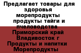 Предлагает товары для здоровья, морепродукты, продукты тайги и пчеловодства - Приморский край, Владивосток г. Продукты и напитки » Морепродукты   